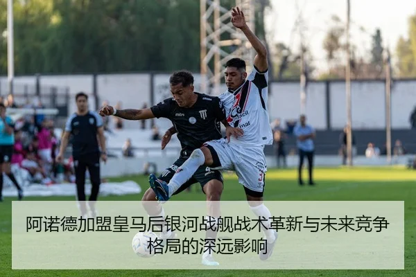阿诺德加盟皇马后银河战舰战术革新与未来竞争格局的深远影响
