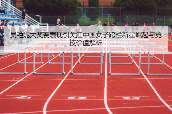 吴艳妮大奖赛表现引关注中国女子跨栏新星崛起与竞技价值解析