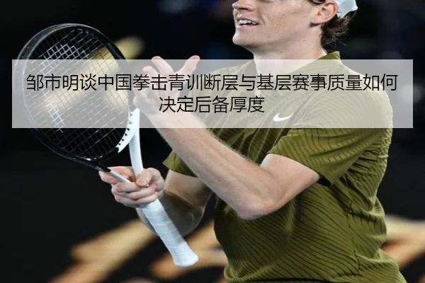 邹市明谈中国拳击青训断层与基层赛事质量如何决定后备厚度